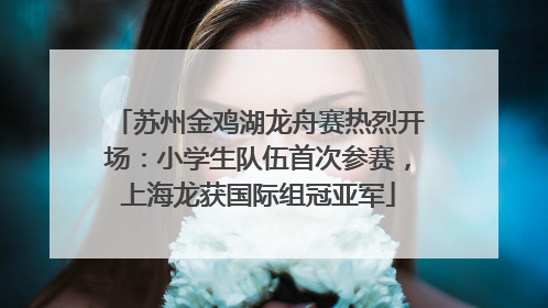苏州金鸡湖龙舟赛热烈开场：小学生队伍首次参赛，上海龙获国际组冠亚军