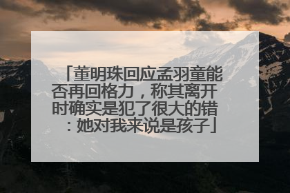 董明珠回应孟羽童能否再回格力，称其离开时确实是犯了很大的错：她对我来说是孩子
