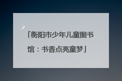 衡阳市少年儿童图书馆：书香点亮童梦