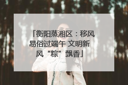 衡阳蒸湘区：移风易俗过端午 文明新风“粽”飘香