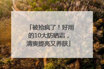 被抢疯了！好用的10大防晒霜，清爽提亮又养肤