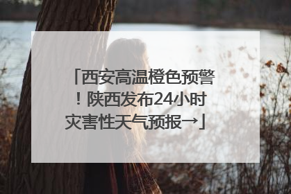 西安高温橙色预警！陕西发布24小时灾害性天气预报→