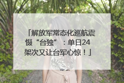 解放军常态化巡航震慑“台独”：单日24架次又让台军心惊！