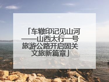 车辙印记见山河——山西太行一号旅游公路开启固关文旅新篇章