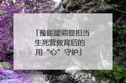 豫医援疆显担当 生死营救背后的用“心”守护