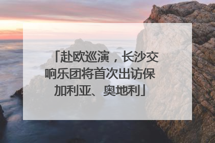 赴欧巡演，长沙交响乐团将首次出访保加利亚、奥地利