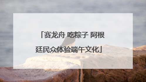 赛龙舟 吃粽子 阿根廷民众体验端午文化