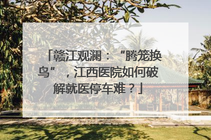 赣江观澜：“腾笼换鸟”，江西医院如何破解就医停车难？