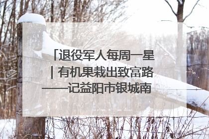 退役军人每周一星｜有机果栽出致富路——记益阳市银城南湖蔬果农民专业合作社总经理晏桂明