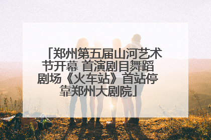 郑州第五届山河艺术节开幕 首演剧目舞蹈剧场《火车站》首站停靠郑州大剧院