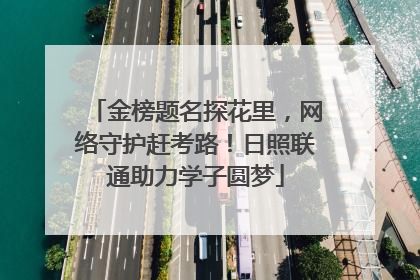 金榜题名探花里，网络守护赶考路！日照联通助力学子圆梦