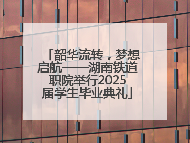 韶华流转，梦想启航——湖南铁道职院举行2025届学生毕业典礼