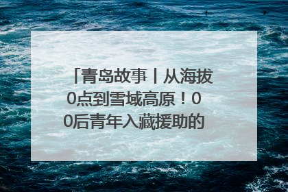 青岛故事丨从海拔0点到雪域高原！00后青年入藏援助的400多个日夜