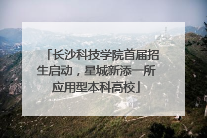 长沙科技学院首届招生启动，星城新添一所应用型本科高校
