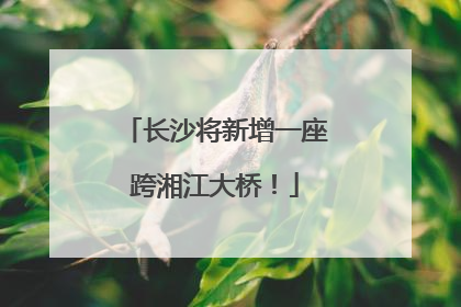 长沙将新增一座跨湘江大桥！