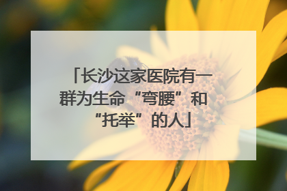 长沙这家医院有一群为生命“弯腰”和“托举”的人
