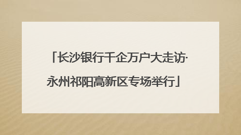 长沙银行千企万户大走访·永州祁阳高新区专场举行