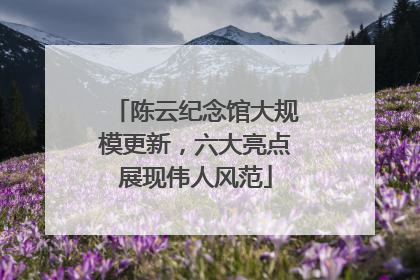 陈云纪念馆大规模更新，六大亮点展现伟人风范