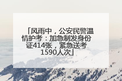 风雨中，公安民警温情护考：加急制发身份证414张，紧急送考1590人次