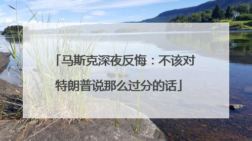 马斯克深夜反悔：不该对特朗普说那么过分的话