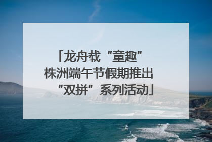 龙舟载“童趣” 株洲端午节假期推出“双拼”系列活动