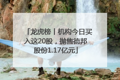 龙虎榜丨机构今日买入这20股，抛售德邦股份1.17亿元