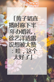 黄子韬直播时称下半年办婚礼，徐艺洋透露设想被大赞：哇，这个太好了