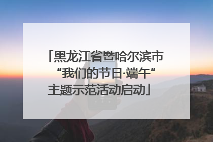 黑龙江省暨哈尔滨市“我们的节日·端午”主题示范活动启动