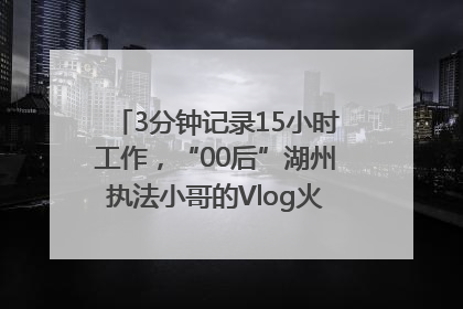3分钟记录15小时工作，“00后”湖州执法小哥的Vlog火了，还被网友点赞