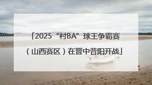 2025“村BA”球王争霸赛（山西赛区）在晋中昔阳开战