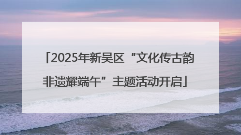 2025年新吴区“文化传古韵 非遗耀端午”主题活动开启