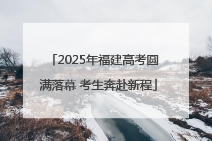 2025年福建高考圆满落幕 考生奔赴新程