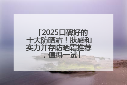 2025口碑好的十大防晒霜！肤感和实力并存防晒霜推荐，值得一试