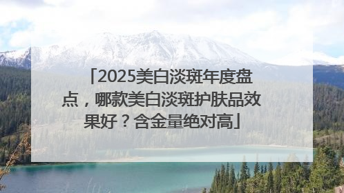 2025美白淡斑年度盘点，哪款美白淡斑护肤品效果好？含金量绝对高