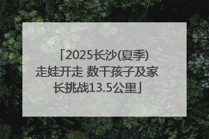 2025长沙(夏季)走娃开走 数千孩子及家长挑战13.5公里