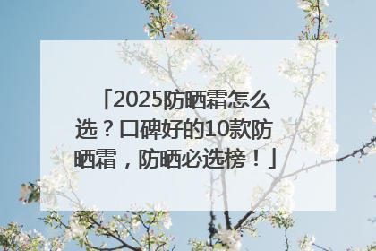 2025防晒霜怎么选？口碑好的10款防晒霜，防晒必选榜！