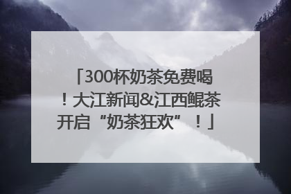 300杯奶茶免费喝！大江新闻&江西鲲茶开启“奶茶狂欢”！