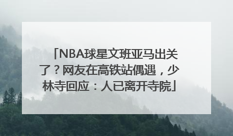 NBA球星文班亚马出关了？网友在高铁站偶遇，少林寺回应：人已离开寺院